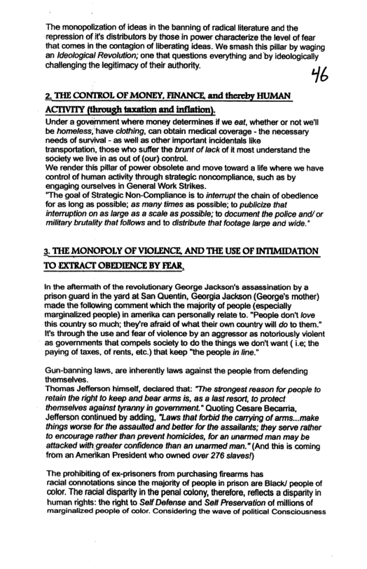 “The monopolization of ideas inthe banning of radical erature and the repression of fs distributors by those in power characlarize the level of fear hat comes i the contagion of iberating deas. Wo smash this pillar by waging an deological Revoluton; one that questions everything and by ideologically challonging the legitimacy of their authority. 4 2. THE CONTROL OF MONEY, FINANCE and thereby HUMAN ACTIVITY (through taxation and inflation). Under a govemment where money delermines f we eat, whether of not we’l be homeless, have clothing, can oblain medical coverage - the necessary needs of survival - as wel as other important incidontals ik ransportation, those who suffer the brunt of lack of | most understand the society we ive in as out of (our) control. We render this pillar of power obsolete and move toward a ife where we have ‘controlof human aciivity through strategic noncompiiance, such as by ‘engaging ourselves in General Work Strikes. “The goal of Strategic Non-Compiance is o inferrupl the chain of obedience for as long as possible; as many times as possibie; 1o publicizo that interuption on s large as a scale as possible; o document the police and/or miltary brutalty that folows and to distribute that footage large and wide. ’3, THE MONOPOLY OF VIOLENCE. AND THE USE OF INTIMIDATION TO EXTRACT OBEDIENCE BY FEAR, n the aftermath of the revolutionary George Jackson’s assassination by a prison guard in the yard at San Quentin, Georgia Jackson (George’s mother) made the following comment which the maforit of people (especially marginalized people) in amerika can personaly elate {0. “Peopie don’t fove this country 50 much; they’re afraid of whiat their own country willdo fo them.” s through the use and fear of violence by an aggressor as notoriously violent s govemments that compels society 10 o the things we don’t want ( L¢; the paying of taxes, of rents, etc) that keep “the people in ine." Gun-banning laws, are inherently laws agains! the people from defending themselves. “Thomas Jefferson himsell, declared that: “The strongest reason for poople o rotain the ight o keep and bear ams is, as a last resorl, (o protect themselves against tyranny in goverment.* Quoling Cesare Becarria, Jefferson continued by adding, Laws that forbid the camying of ams...make ihings worse for the assaulod and better forthe assailants; they serve rather fo encourage rather than prevent homicides, for an unarmed man may be attacked with groater confdence than an unarmed man.” (And thiais coming from an Amerkan President who owned over 276 siaves!) “The prohibiting of ex-prisoners from purchasing firearms has racial connotations since the majorty of peopl in prison are Biack! people of color. The racial disparlty in the penal colony,therefore, reflects a disparity in ‘human right: the right to Seff Defense and SoflPreservation of millons of ‘marginalized people of olor. Considaring the wave of polical Consciousness